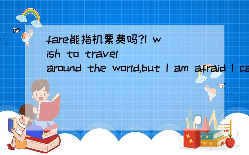 fare能指机票费吗?I wish to travel around the world,but I am afraid I can't afford the fare.我希望环游世界,但我恐怕负担不起费用.我的英文表达有问题吗?