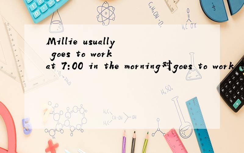 Millie usually goes to work at 7:00 in the morning对goes to work 提问_ does Millie usually _at 7:00 inthe morning