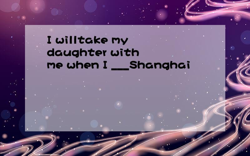 I willtake my daughter with me when I ___Shanghai