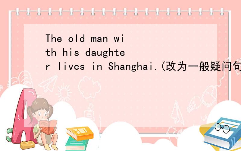 The old man with his daughter lives in Shanghai.(改为一般疑问句)____the old man with his daughter _____in Shanghai?