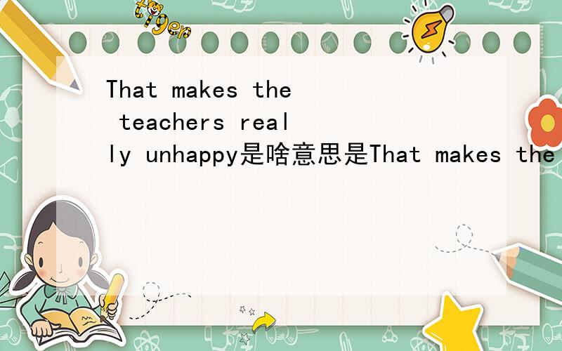 That makes the teachers really unhappy是啥意思是That makes the teachers really unhappy 不要搞错了是That makes the teachers really unhappy 是中文翻译