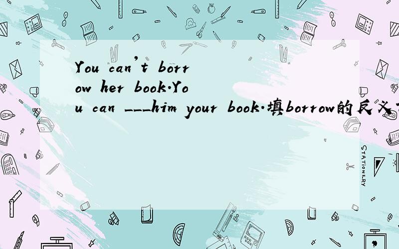 You can't borrow her book.You can ___him your book.填borrow的反义词