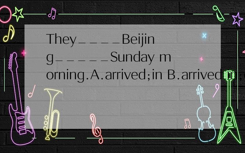 They____Beijing_____Sunday morning.A.arrived;in B.arrived in;on c.reach;on D.got;in顺便说说嘉兴七年级下册英语语法点,谢