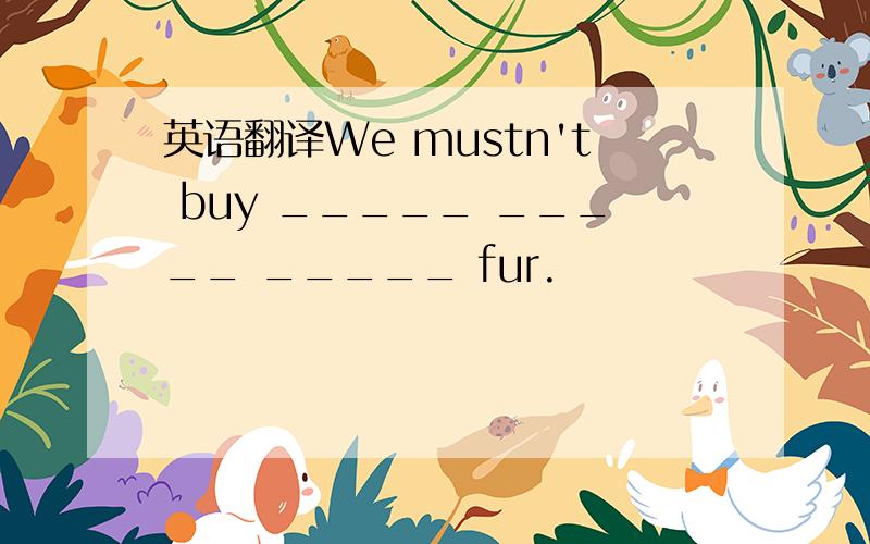 英语翻译We mustn't buy _____ _____ _____ fur.