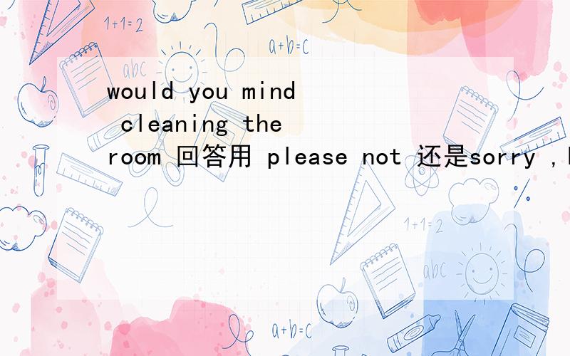 would you mind cleaning the room 回答用 please not 还是sorry ,I won't 想马上知道答案
