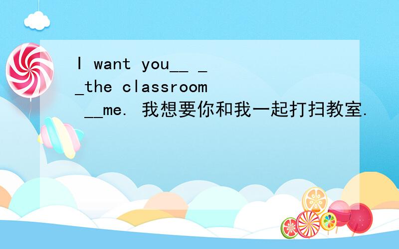 I want you__ __the classroom __me. 我想要你和我一起打扫教室.