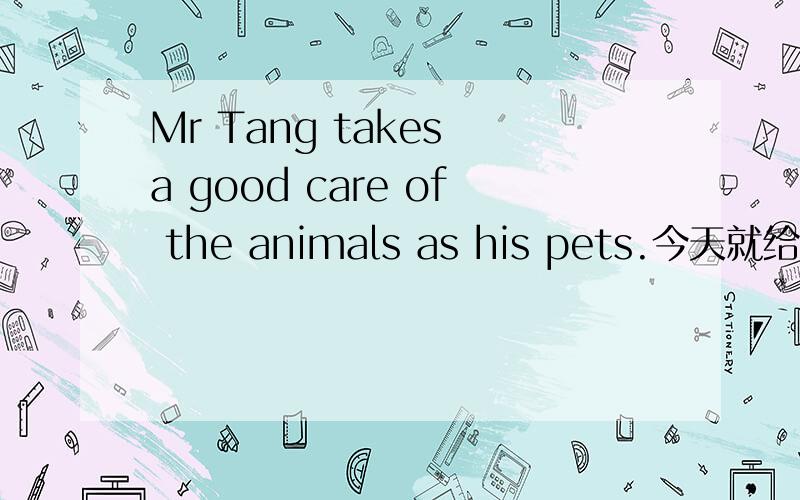 Mr Tang takes a good care of the animals as his pets.今天就给我,我明天要交的
