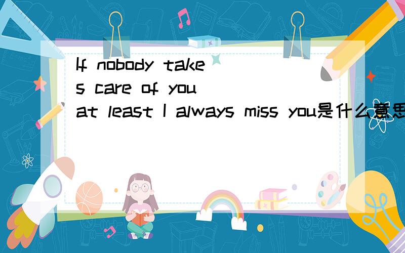 If nobody takes care of you at least I always miss you是什么意思今天我生日 女朋友在给我的礼物盒中写了这句话