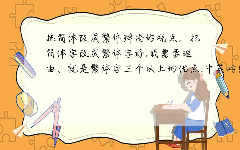 把简体改成繁体辩论的观点：把简体字改成繁体字好.我需要理由、就是繁体字三个以上的优点.中英对照的最好、实在不行就中文.