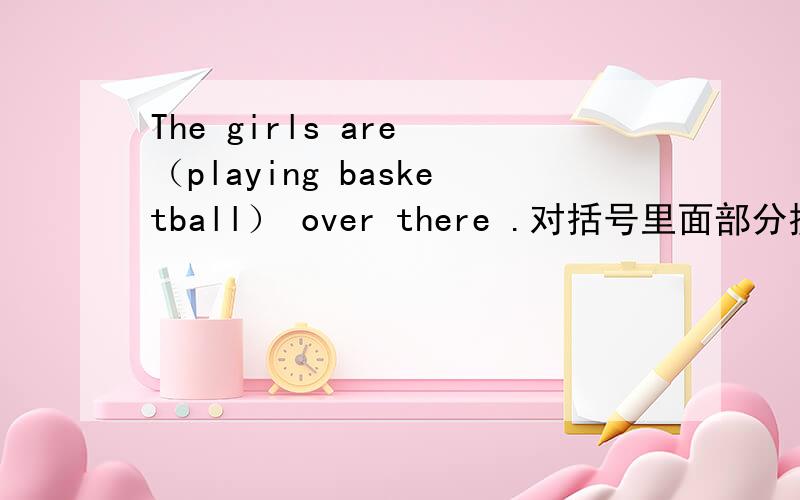 The girls are （playing basketball） over there .对括号里面部分提问谢谢