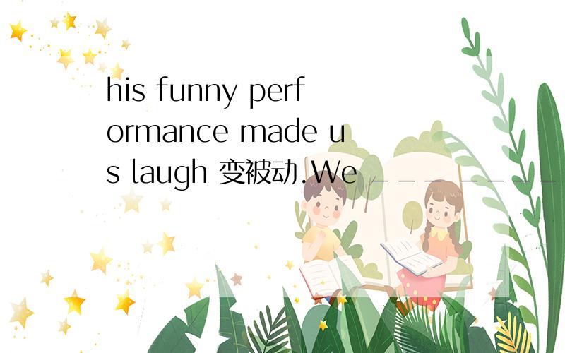 his funny performance made us laugh 变被动.We ___ ____ ____ laugh ___ his funny story每空一词