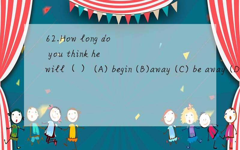 62.How long do you think he will（ ） (A) begin (B)away (C) be away (D) leave为什么选C?