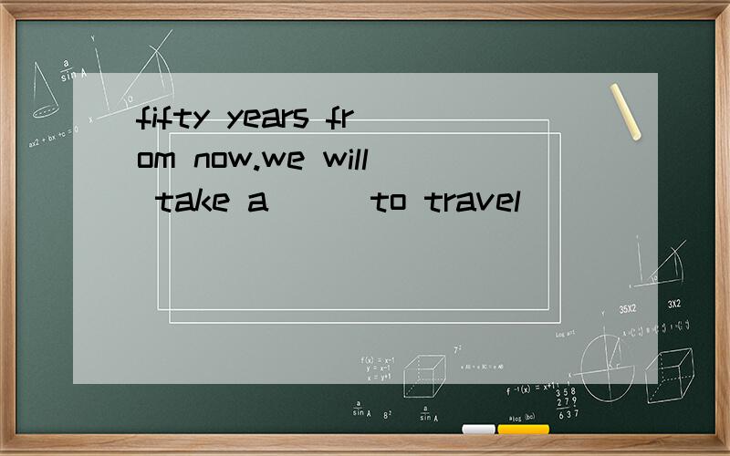 fifty years from now.we will take a __ to travel