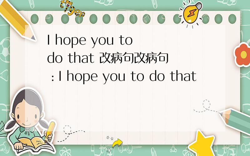 I hope you to do that 改病句改病句：I hope you to do that