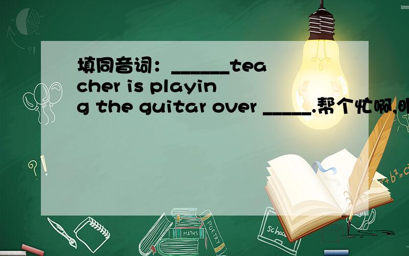填同音词：______teacher is playing the guitar over _____.帮个忙啊,明天要交,急.