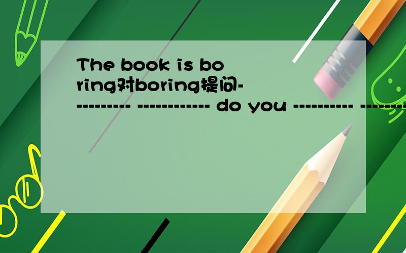 The book is boring对boring提问---------- ------------ do you ---------- -------------- the book?