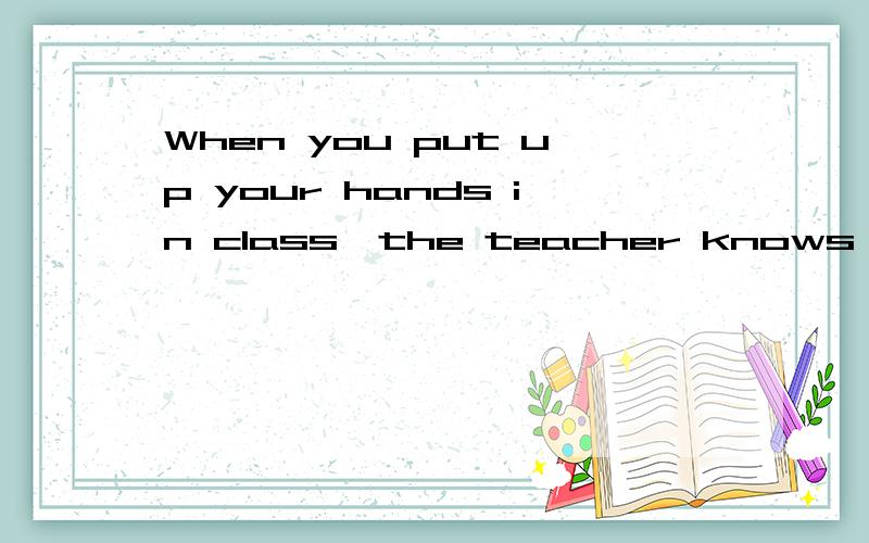 When you put up your hands in class,the teacher knows you want to say something or ask questions.