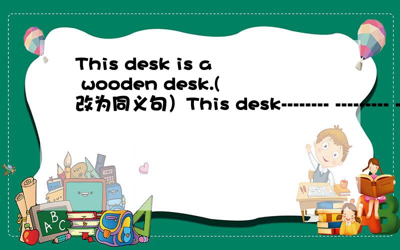 This desk is a wooden desk.(改为同义句）This desk-------- --------- ---------wood.