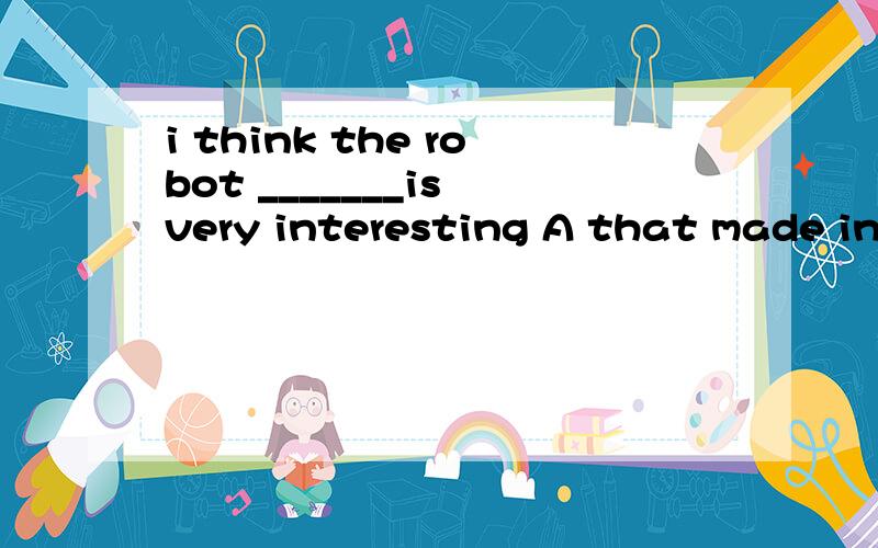i think the robot _______is very interesting A that made in china B made in china C who was made in china D that come from china
