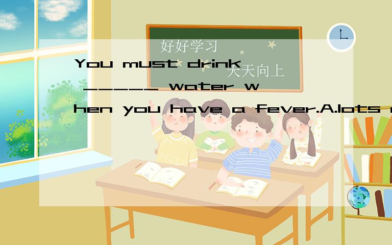 You must drink _____ water when you have a fever.A.lots of B.a lot of C.a lot D.lot of