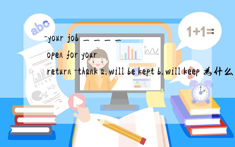 -your job ____ open for your return -thank a.will be kept b.will keep 为什么选a,用被动语态为什么要用被动语态