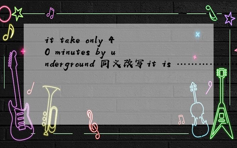 it take only 40 minutes by underground 同义改写it is ………………