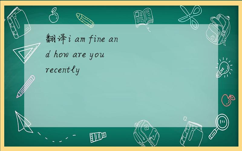 翻译i am fine and how are you recently