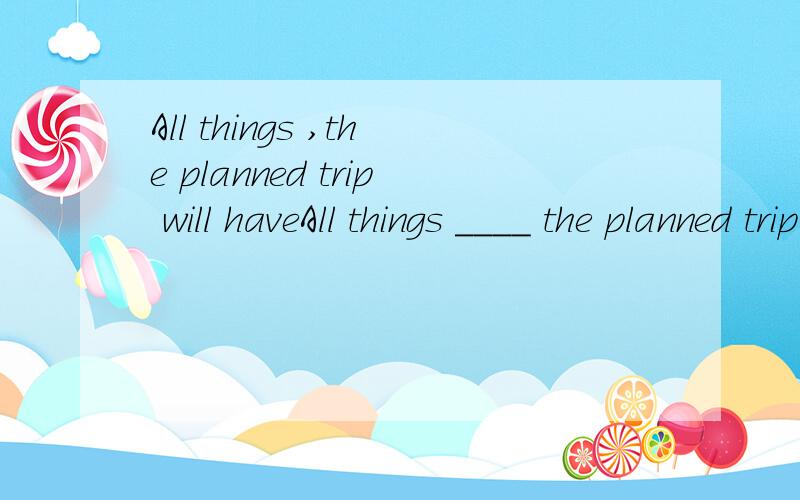 All things ,the planned trip will haveAll things ____ the planned trip will have to be called offA.considered B.be considered C.considering D.having considered能不能用being considered,来表示伴随?D改成having been considered是不是就对