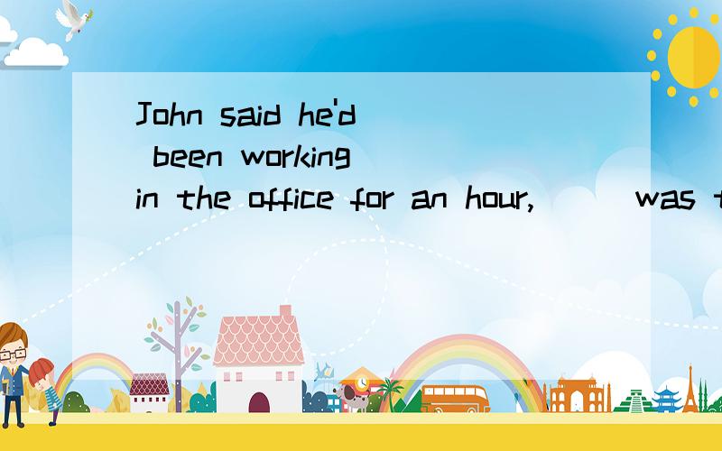John said he'd been working in the office for an hour,___was true.为什么不选and which而选and that2.___the students must learn in a course is not provided in the classroom.a.much of what b.many things c.so much d.all what为什么是A不是C或