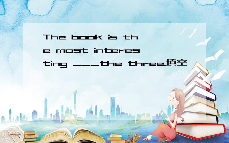 The book is the most interesting ___the three.填空