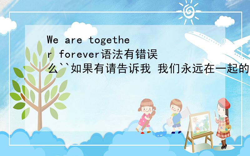 We are together forever语法有错误么``如果有请告诉我 我们永远在一起的英文