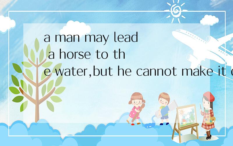 a man may lead a horse to the water,but he cannot make it drink