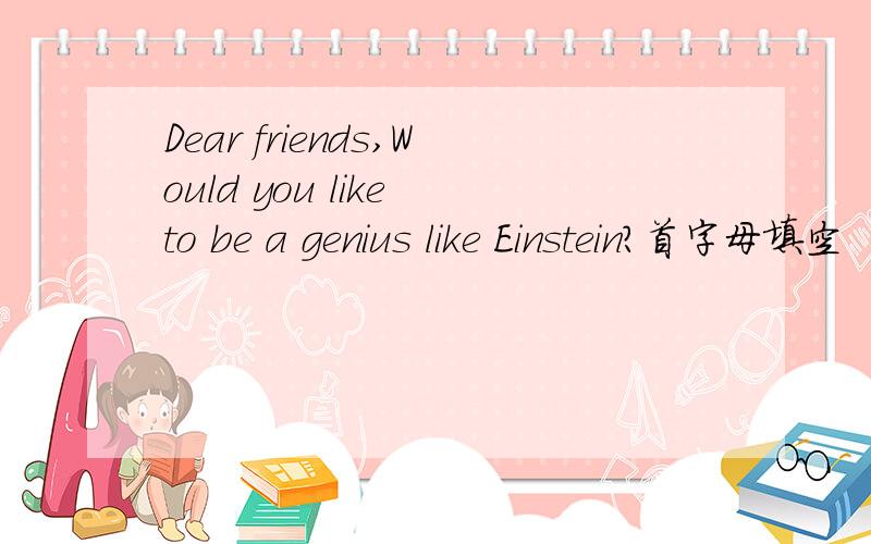 Dear friends,Would you like to be a genius like Einstein?首字母填空