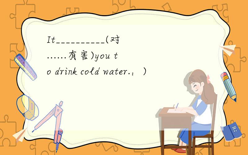 It__________(对......有害)you to drink cold water.：)
