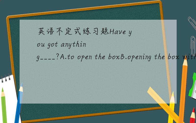 英语不定式练习题Have you got anything____?A.to open the boxB.opening the box withC.opening the boxD.to open the box with这道题为什么选D不选A?