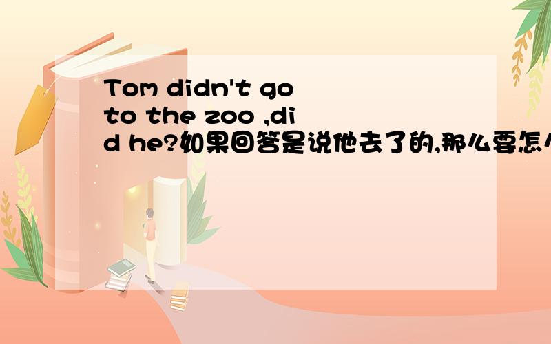 Tom didn't go to the zoo ,did he?如果回答是说他去了的,那么要怎么回答.