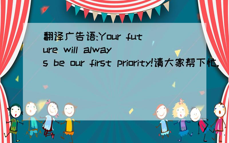 翻译广告语:Your future will always be our first priority!请大家帮下忙.