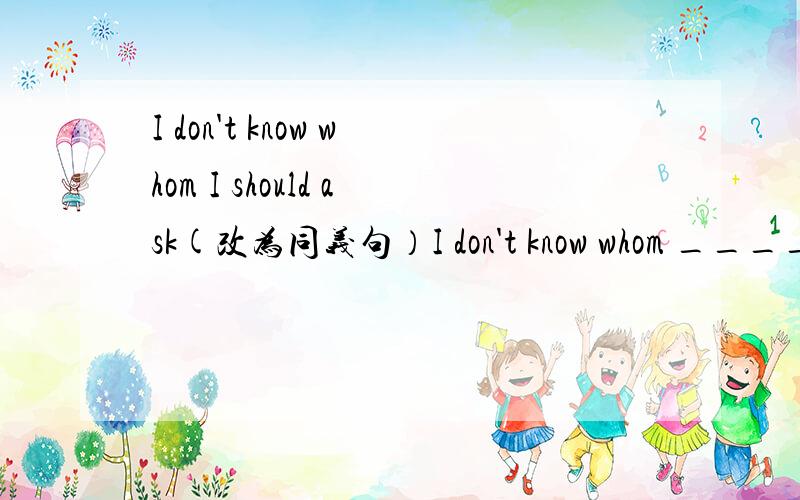 I don't know whom I should ask(改为同义句）I don't know whom _____ _____.