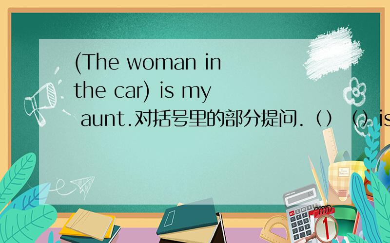 (The woman in the car) is my aunt.对括号里的部分提问.（）（）is your aunt?后面的括号填一个英语单词.