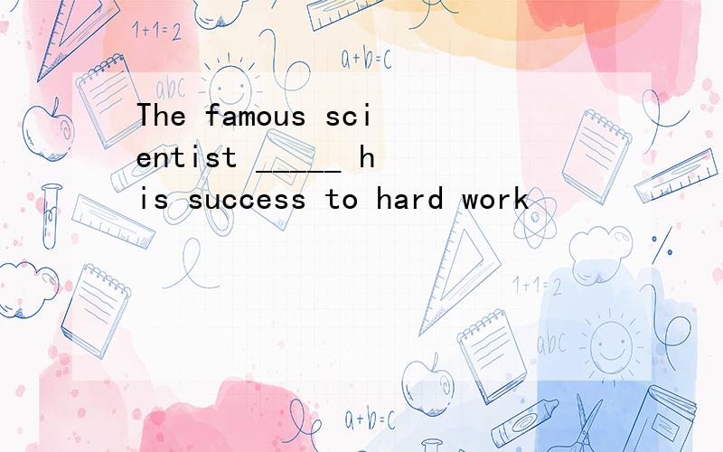 The famous scientist _____ his success to hard work