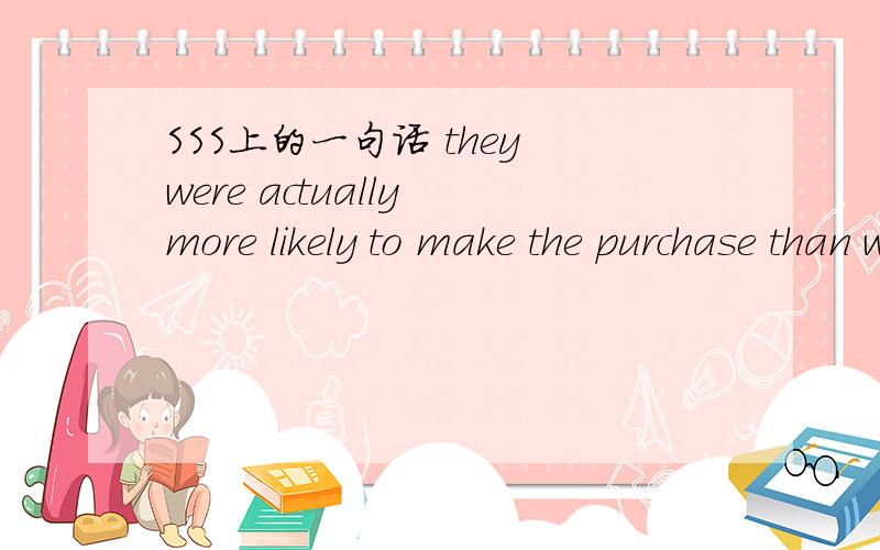 SSS上的一句话 they were actually more likely to make the purchase than were thoseSubjects who saw ads with warnings were initially less likely to buy the products.But when surveyed again some time later,they were actually more likely to make the