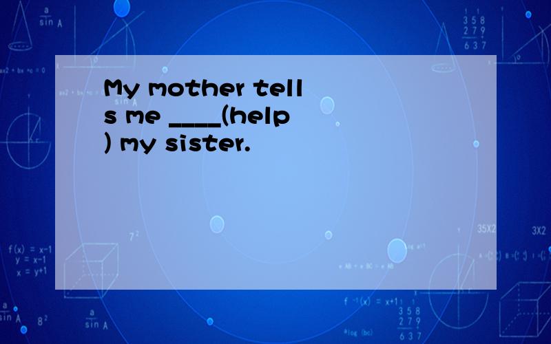 My mother tells me ____(help) my sister.