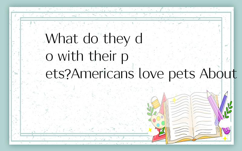 What do they do with their pets?Americans love pets About 60 percent of Americans live with one or more animals About four in ten households have at least one dog Three in ten households own at least one cat.Americans think of their pets as part of t