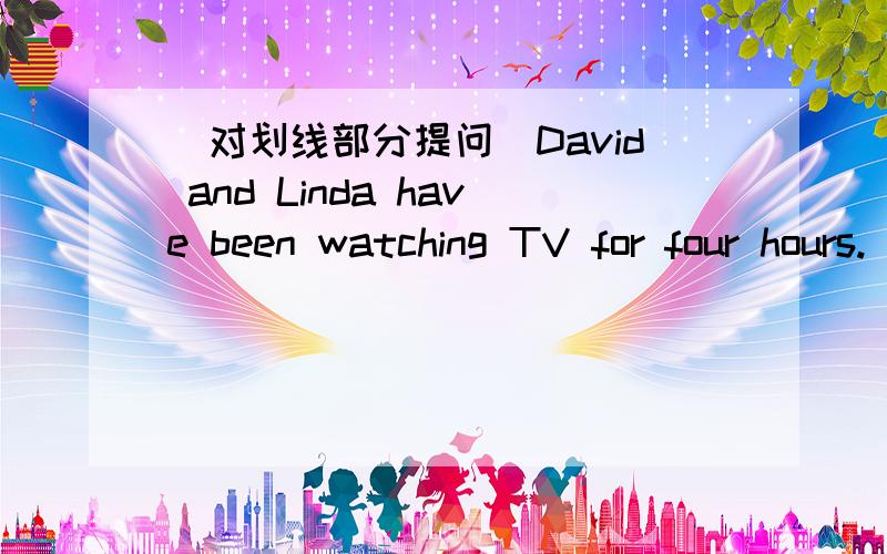 （对划线部分提问）David and Linda have been watching TV for four hours.（watching TV划线）David and Linda have been watching TV for four hours.（watching TV划线）_____ _____ David and Linda _____ _____ for four hours?