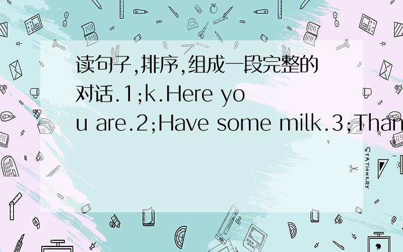 读句子,排序,组成一段完整的对话.1;k.Here you are.2;Have some milk.3;Thank you.4;What do you like?5;No.thanks.6;I like tea.7;You're welcome.