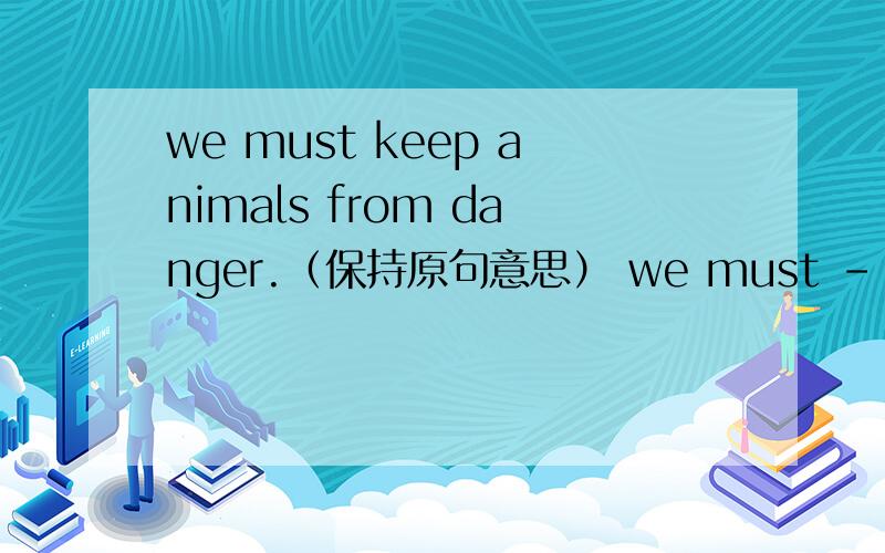 we must keep animals from danger.（保持原句意思） we must ------ animals ------ danger.
