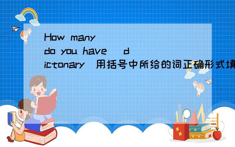 How many _____do you have (dictonary)用括号中所给的词正确形式填空