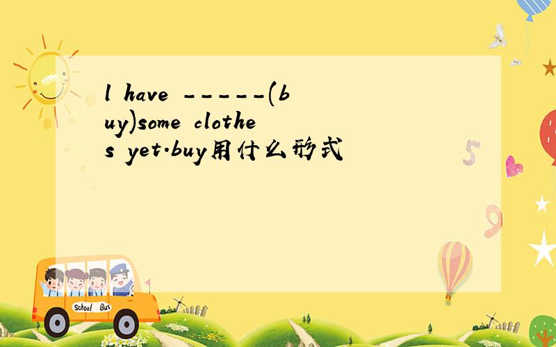 l have -----(buy)some clothes yet.buy用什么形式
