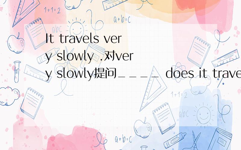 It travels very slowly .对very slowly提问____ does it travel?