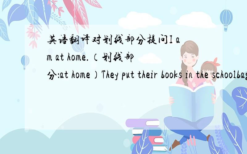 英语翻译对划线部分提问I am at home.（划线部分：at home）They put their books in the schoolbag.（ ）do （ ）（ ）their books?（划线部分：in the schoolbag）He studies in Beijing.（划线部分：in Beijing）She does her